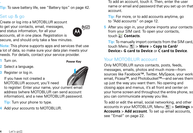 4Let’s go.Tip: To save battery life, see “Battery tips” on page 42.Set up &amp; goCreate or log into a MOTOBLUR account to get your contacts, email, messages, and status information, for all your accounts, all in one place. Registration is secure, and should only take a few minutes.Note: This phone supports apps and services that use a lot of data, so make sure your data plan meets your needs. For details, contact your service provider.  1Tur n  o n .2Select a language.3Register or log in.If you have not created a MOTOBLUR account, you’ll need to register: Enter your name, your current email address (where MOTOBLUR can send account information), and a new MOTOBLUR password.Tip: Turn your phone to type.4Add your accounts to MOTOBLUR.Power KeyTo add an account, touch it. Then, enter the user name or email and password that you set up on that account.Tip: For more, or to add accounts anytime, go to “Add accounts” on page 12.5After you sign in, your phone imports your contacts from your SIM card. To open your contacts, touch Contacts.Tip: To manually import contacts from the SIM card, touch Menu  &gt; More &gt; Copy to Card/Device&gt;G card to Device or C card to Device.Your MOTOBLUR accountOnly MOTOBLUR syncs contacts, posts, feeds, messages, emails, photos and much more—from sources like Facebook™, Twitter, MySpace, your work email, Picasa™, and Photobucket™—and serves them up just the way you want them. No opening and closing apps and menus, it’s all front and center on your home screen and throughout the entire phone, so you can communicate anyway you like.To add or edit the email, social networking, and other accounts in your MOTOBLUR, Menu &gt; Settings &gt; Accounts &gt; Add account. To set up email accounts, see “Email” on page 22.
