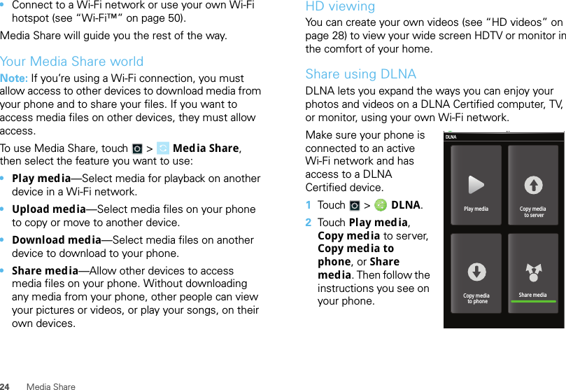24 Media Share•Connect to a Wi-Fi network or use your own Wi-Fi hotspot (see “Wi-Fi™” on page 50).Media Share will guide you the rest of the way.Your Media Share worldNote: If you’re using a Wi-Fi connection, you must allow access to other devices to download media from your phone and to share your files. If you want to access media files on other devices, they must allow access.To use Media Share, touch  &gt; Media Share, then select the feature you want to use:•Play media—Select media for playback on another device in a Wi-Fi network.•Upload media—Select media files on your phone to copy or move to another device.•Download media—Select media files on another device to download to your phone.•Share media—Allow other devices to access media files on your phone. Without downloading any media from your phone, other people can view your pictures or videos, or play your songs, on their own devices.HD viewingYou can create your own videos (see “HD videos” on page 28) to view your wide screen HDTV or monitor in the comfort of your home.Share using DLNADLNA lets you expand the ways you can enjoy your photos and videos on a DLNA Certified computer, TV, or monitor, using your own Wi-Fi network. Make sure your phone is connected to an active Wi-Fi network and has access to a DLNA Certified device.  1Touch   &gt;  DLNA.2Touch   Play media, Copy media to server, Copy media to phone, or Share media. Then follow the instructions you see on your phone.Play mediaDLNACopy media  to serverShare mediaCopy media  to phone