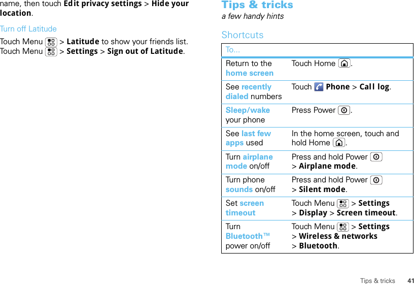 41Tips &amp; tricksname, then touch Edit privacy settings &gt; Hide your location.Turn off LatitudeTouch Menu  &gt; Latitude to show your friends list. Touch Menu  &gt; Settings &gt; Sign out of Latitude.Tips &amp; tricksa few handy hintsShortcutsTo...Return to the home screenTo uch  H o m e .See recently dialed numbersTo u ch Phone &gt; Call log.Sleep/wake your phonePress Power .See last few apps usedIn the home screen, touch and hold Home .Turn  airplane mode on/offPress and hold Power  &gt;Airplane mode.Turn phone sounds on/offPress and hold Power  &gt;Silent mode.Set screen timeoutTouch Menu  &gt; Settings &gt;Display &gt; Screen timeout.Turn  Bluetooth™ power on/offTouch Menu  &gt; Settings &gt;Wireless &amp; networks &gt;Bluetooth.