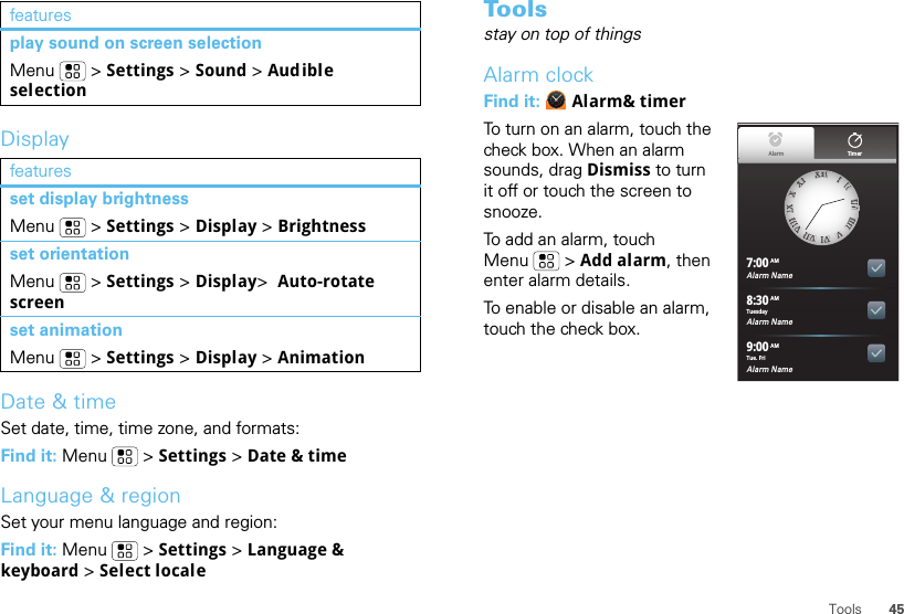 45ToolsDisplayDate &amp; timeSet date, time, time zone, and formats:Find it: Menu  &gt; Settings &gt; Date &amp; timeLanguage &amp; regionSet your menu language and region:Find it: Menu  &gt; Settings &gt; Language &amp; keyboard &gt; Select localeplay sound on screen selectionMenu  &gt; Settings &gt; Sound &gt; Audible selectionfeaturesset display brightnessMenu  &gt; Settings &gt; Display &gt; Brightnessset orientationMenu  &gt; Settings &gt; Display&gt;  Auto-rotate screenset animationMenu  &gt; Settings &gt; Display &gt; Animationfeatures Toolsstay on top of thingsAlarm clockFind it:  Alarm&amp; timerTo turn on an alarm, touch the check box. When an alarm sounds, drag Dismiss to turn it off or touch the screen to snooze.To add an alarm, touch Menu  &gt; Add alarm, then enter alarm details.To enable or disable an alarm, touch the check box.Alarm Name7:00Alarm Name8:30Alarm Name9:00XXIIIIIIIIIIIIIIIIIIIIIIIIVVVVIIVVIIIIVVIIIIIIIIXXXXXXIIAlarm TimerTuesdayAMAMAMTue. Fri