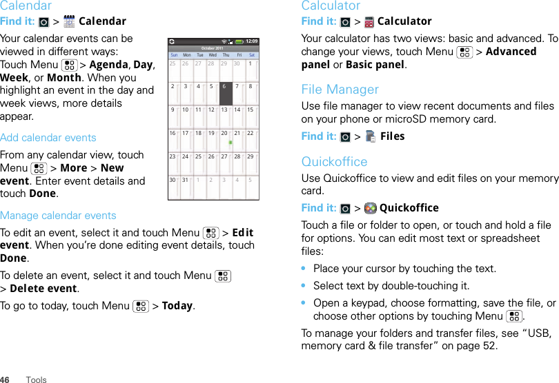 46 ToolsCalendarFind it:   &gt;  CalendarYour calendar events can be viewed in different ways: Touch Menu  &gt; Agenda, Day, Week, or Month. When you highlight an event in the day and week views, more details appear.Add calendar eventsFrom any calendar view, touch Menu  &gt; More &gt; New event. Enter event details and touch Done.Manage calendar eventsTo edit an event, select it and touch Menu  &gt; Edit event. When you’re done editing event details, touch Done.To delete an event, select it and touch Menu  &gt;Delete event.To go to today, touch Menu  &gt; Today.October 2011Sun Mon Tue Wed Thu Fri Sat25 26 27 28 29 302345 789 10111213141516 17 18 19 20 21 2223 24 25 26 27 28 2930 31 12345112:096CalculatorFind it:   &gt;  CalculatorYour calculator has two views: basic and advanced. To change your views, touch Menu  &gt; Advanced panel or Basic panel.File ManagerUse file manager to view recent documents and files on your phone or microSD memory card.Find it:   &gt;  FilesQuickofficeUse Quickoffice to view and edit files on your memory card.Find it:   &gt;  QuickofficeTouch a file or folder to open, or touch and hold a file for options. You can edit most text or spreadsheet files:•Place your cursor by touching the text.•Select text by double-touching it.•Open a keypad, choose formatting, save the file, or choose other options by touching Menu .To manage your folders and transfer files, see “USB, memory card &amp; file transfer” on page 52.