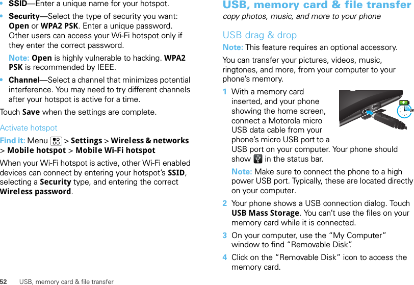 52 USB, memory card &amp; file transfer•SSID—Enter a unique name for your hotspot.•Security—Select the type of security you want: Open or WPA2 PSK. Enter a unique password. Other users can access your Wi-Fi hotspot only if they enter the correct password.Note: Open is highly vulnerable to hacking. WPA2 PSK is recommended by IEEE.•Channel—Select a channel that minimizes potential interference. You may need to try different channels after your hotspot is active for a time.Touch Save when the settings are complete.Activate hotspotFind it: Menu  &gt; Settings &gt; Wireless &amp; networks  &gt;Mobile hotspot &gt; Mobile Wi-Fi hotspotWhen your Wi-Fi hotspot is active, other Wi-Fi enabled devices can connect by entering your hotspot’s SSID, selecting a Security type, and entering the correct Wireless password.USB, memory card &amp; file transfercopy photos, music, and more to your phoneUSB drag &amp; dropNote: This feature requires an optional accessory.You can transfer your pictures, videos, music, ringtones, and more, from your computer to your phone’s memory.  1With a memory card inserted, and your phone showing the home screen, connect a Motorola micro USB data cable from your phone’s micro USB port to a USB port on your computer. Your phone should show   in the status bar.Note: Make sure to connect the phone to a high power USB port. Typically, these are located directly on your computer.2Your phone shows a USB connection dialog. Touch USB Mass Storage. You can’t use the files on your memory card while it is connected.3On your computer, use the “My Computer” window to find “Removable Disk”.4Click on the “Removable Disk” icon to access the memory card.3H