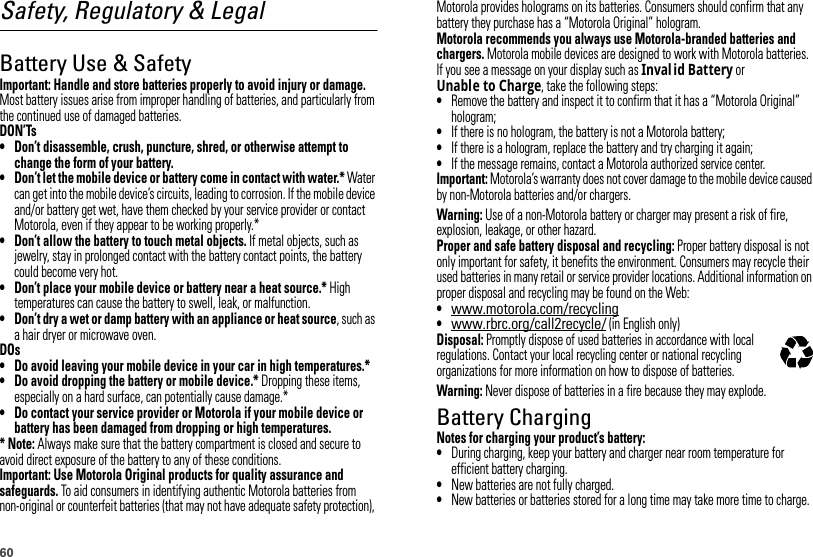 60Safety, Regulatory &amp; LegalBattery Use &amp; SafetyBattery  Use &amp; Safet yImportant: Handle and store batteries properly to avoid injury or damage. Most battery issues arise from improper handling of batteries, and particularly from the continued use of damaged batteries.DON’Ts• Don’t disassemble, crush, puncture, shred, or otherwise attempt to change the form of your battery.• Don’t let the mobile device or battery come in contact with water.* Water can get into the mobile device’s circuits, leading to corrosion. If the mobile device and/or battery get wet, have them checked by your service provider or contact Motorola, even if they appear to be working properly.*• Don’t allow the battery to touch metal objects. If metal objects, such as jewelry, stay in prolonged contact with the battery contact points, the battery could become very hot.• Don’t place your mobile device or battery near a heat source.* High temperatures can cause the battery to swell, leak, or malfunction.• Don’t dry a wet or damp battery with an appliance or heat source, such as a hair dryer or microwave oven.DOs• Do avoid leaving your mobile device in your car in high temperatures.*• Do avoid dropping the battery or mobile device.* Dropping these items, especially on a hard surface, can potentially cause damage.*• Do contact your service provider or Motorola if your mobile device or battery has been damaged from dropping or high temperatures.* Note: Always make sure that the battery compartment is closed and secure to avoid direct exposure of the battery to any of these conditions.Important: Use Motorola Original products for quality assurance and safeguards. To aid consumers in identifying authentic Motorola batteries from non-original or counterfeit batteries (that may not have adequate safety protection), Motorola provides holograms on its batteries. Consumers should confirm that any battery they purchase has a “Motorola Original” hologram.Motorola recommends you always use Motorola-branded batteries and chargers. Motorola mobile devices are designed to work with Motorola batteries. If you see a message on your display such as Inval id Battery or Unable to Charge, take the following steps:•Remove the battery and inspect it to confirm that it has a “Motorola Original” hologram;•If there is no hologram, the battery is not a Motorola battery;•If there is a hologram, replace the battery and try charging it again;•If the message remains, contact a Motorola authorized service center.Important: Motorola’s warranty does not cover damage to the mobile device caused by non-Motorola batteries and/or chargers.Warning: Use of a non-Motorola battery or charger may present a risk of fire, explosion, leakage, or other hazard.Proper and safe battery disposal and recycling: Proper battery disposal is not only important for safety, it benefits the environment. Consumers may recycle their used batteries in many retail or service provider locations. Additional information on proper disposal and recycling may be found on the Web:•www.motorola.com/recycling•www.rbrc.org/call2recycle/ (in English only)Disposal: Promptly dispose of used batteries in accordance with local regulations. Contact your local recycling center or national recycling organizations for more information on how to dispose of batteries.Warning: Never dispose of batteries in a fire because they may explode.Battery ChargingBattery  ChargingNotes for charging your product’s battery:•During charging, keep your battery and charger near room temperature for efficient battery charging.•New batteries are not fully charged.•New batteries or batteries stored for a long time may take more time to charge.032375o