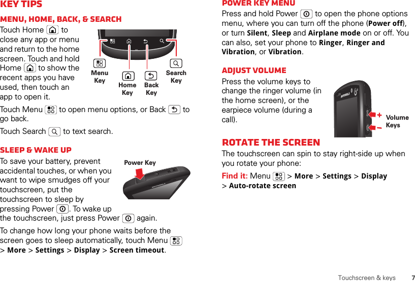 7Touchscreen &amp; keysKey tipsMenu, home, back, &amp; searchTouch Home  to close any app or menu and return to the home screen. Touch and hold Home  to show the recent apps you have used, then touch an app to open it.Touch Menu  to open menu options, or Back  to go back.Touch Search  to text search.Sleep &amp; wake upTo save your battery, prevent accidental touches, or when you want to wipe smudges off your touchscreen, put the touchscreen to sleep by pressing Power . To wake up the touchscreen, just press Power  again.To change how long your phone waits before the screen goes to sleep automatically, touch Menu  &gt;More &gt; Settings &gt; Display &gt; Screen timeout.MenuKey HomeKeySearchKeyBackKeyPower KeyPower key menuPress and hold Power  to open the phone options menu, where you can turn off the phone (Power off), or turn Silent, Sleep and Airplane mode on or off. You can also, set your phone to Ringer, Ringer and Vibration, or Vibration.Adjust volumePress the volume keys to change the ringer volume (in the home screen), or the earpiece volume (during a call).Rotate the screenThe touchscreen can spin to stay right-side up when you rotate your phone:Find it: Menu  &gt; More &gt; Settings &gt; Display &gt;Auto-rotate screenVolumeKeys