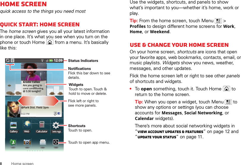 8Home screenHome screenquick access to the things you need mostQuick start: Home screenThe home screen gives you all your latest information in one place. It’s what you see when you turn on the phone or touch Home  from a menu. It’s basically like this:12:09Gallery Web SettingsCalculatorSettingsSettttiiinnggssKristin CullenAre you going to core conditioning @ 5:30 tonight?2 minutes agoditi iKristin CullenAre you going to nutes agoin2 miNext Rugby match this Sun. @Park Dist. Field 3pm9:22 PM4Status IndicatorsTouch to open app menu.Flick left or right tosee more panels.ShortcutsTouch to open.NotificationsFlick this bar down to see details.WidgetsTouch to open. Touch &amp; hold to move or delete.Use the widgets, shortcuts, and panels to show what’s important to you—whether it’s home, work or play.Tip: From the home screen, touch Menu  &gt; Profiles to design different home screens for Work, Home, or Weekend.Use &amp; change your home screenOn your home screen, shortcuts are icons that open your favorite apps, web bookmarks, contacts, email, or music playlists. Widgets show you news, weather, messages, and other updates.Flick the home screen left or right to see other panels of shortcuts and widgets.•To  open something, touch it. Touch Home  to return to the home screen.Tip: When you open a widget, touch Menu  to show any options or settings (you can choose accounts for Messages, Social Networking, or Calendar widgets).There’s more about social networking widgets in “View account updates &amp; features” on page 12 and “Update your status” on page 11.