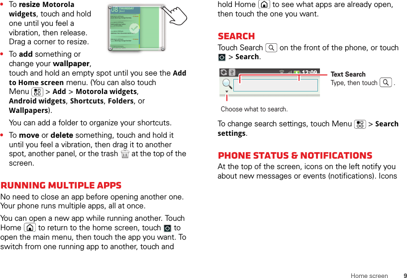 9Home screen•To  resize Motorola widgets, touch and hold one until you feel a vibration, then release. Drag a corner to resize.•To  add something or change your wallpaper, touch and hold an empty spot until you see the Add to Home screen menu. (You can also touch Menu  &gt; Add &gt; Motorola widgets, Android widgets, Shortcuts, Folders, or Wallpapers).You can add a folder to organize your shortcuts.•To  move or delete something, touch and hold it until you feel a vibration, then drag it to another spot, another panel, or the trash  at the top of the screen.Running multiple appsNo need to close an app before opening another one. Your phone runs multiple apps, all at once.You can open a new app while running another. Touch Home  to return to the home screen, touch  to open the main menu, then touch the app you want. To switch from one running app to another, touch and THURSDAY08JULY1:30 pm to 2:30 pmLunch with Ray Smith3:00 pm to 4:00 pmTeam Meeting: Design Review+2 more+2 more1:30 pm to 2:30 pmLunch with Ray Smith5th and Broadway2:00 pm to 3:00 pmBusiness Plan discussion with team3:00 pm to 4:00 pmTeam Meeting: Design ReviewTHURSDAY08JULY1:30 301pm topm to2:30 2:30pm pmnchnchwithwithRayRaySmithSmith33:000 pm to 4:00 pmTTeeam Meeting: Design Review+2 more+2 more1:330 pm to 2:30 pmLuunch with Ray Smith5thth and Broadway22:000 pm to 3:00 pmBuusiness Plan discussion with team33:000 pm to 4:00 pmTTeeam Meeting: Design Reviewteam0000000000000000000011:311LuLuLuLuLuuunLuuunLhold Home  to see what apps are already open, then touch the one you want.SearchTouch Search  on the front of the phone, or touch  &gt; Search.To change search settings, touch Menu  &gt; Search settings.Phone status &amp; notificationsAt the top of the screen, icons on the left notify you about new messages or events (notifications). Icons 12:09Text SearchType, then touch         .Choose what to search.