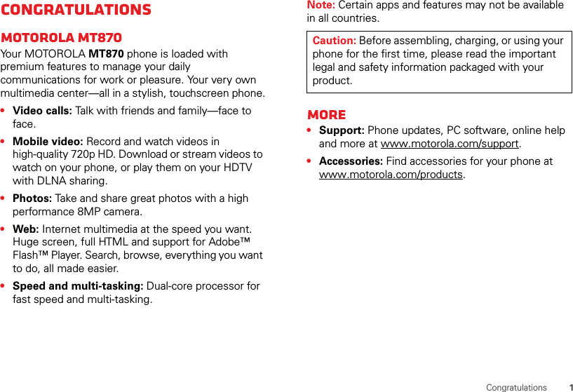 1CongratulationsCongratulationsMOTOROLA MT870Yo u r  M OTO R O L A MT870 phone is loaded with premium features to manage your daily communications for work or pleasure. Your very own multimedia center—all in a stylish, touchscreen phone.•Video calls: Talk with friends and family—face to face.•Mobile video: Record and watch videos in high-quality 720p HD. Download or stream videos to watch on your phone, or play them on your HDTV with DLNA sharing.•Photos: Take and share great photos with a high performance 8MP camera.•Web: Internet multimedia at the speed you want. Huge screen, full HTML and support for Adobe™ Flash™ Player. Search, browse, everything you want to do, all made easier.•Speed and multi-tasking: Dual-core processor for fast speed and multi-tasking.Note: Certain apps and features may not be available in all countries.More•Support: Phone updates, PC software, online help and more at www.motorola.com/support.•Accessories: Find accessories for your phone at www.motorola.com/products.Caution: Before assembling, charging, or using your phone for the first time, please read the important legal and safety information packaged with your product.