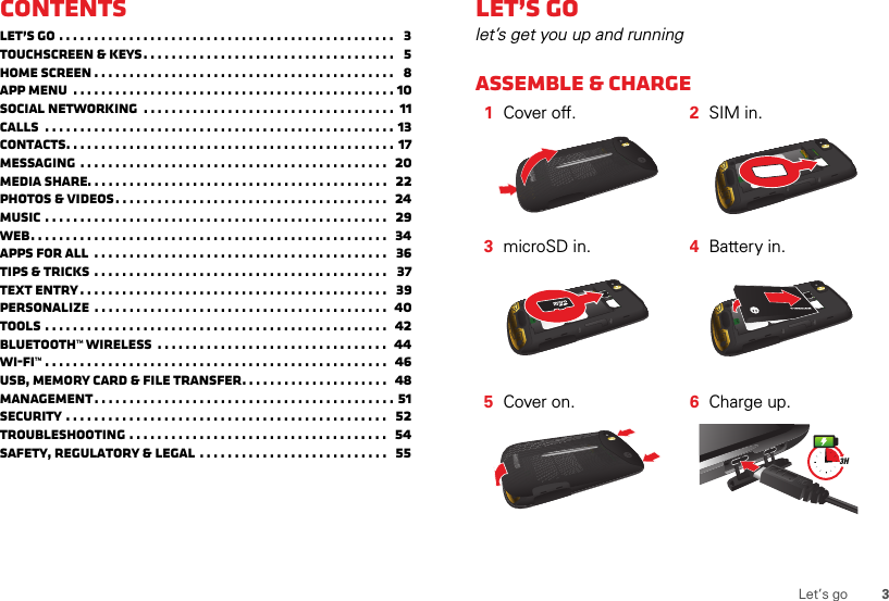 3Let’s goContentsLet’s go . . . . . . . . . . . . . . . . . . . . . . . . . . . . . . . . . . . . . . . . . . . . . . . .   3Touchscreen &amp; keys. . . . . . . . . . . . . . . . . . . . . . . . . . . . . . . . . . . .   5Home screen . . . . . . . . . . . . . . . . . . . . . . . . . . . . . . . . . . . . . . . . . . .   8App menu  . . . . . . . . . . . . . . . . . . . . . . . . . . . . . . . . . . . . . . . . . . . . . . 10Social networking  . . . . . . . . . . . . . . . . . . . . . . . . . . . . . . . . . . . .  11Calls  . . . . . . . . . . . . . . . . . . . . . . . . . . . . . . . . . . . . . . . . . . . . . . . . . . 13Contacts. . . . . . . . . . . . . . . . . . . . . . . . . . . . . . . . . . . . . . . . . . . . . . . 17Messaging . . . . . . . . . . . . . . . . . . . . . . . . . . . . . . . . . . . . . . . . . . . .   20Media Share. . . . . . . . . . . . . . . . . . . . . . . . . . . . . . . . . . . . . . . . . . .   22Photos &amp; videos. . . . . . . . . . . . . . . . . . . . . . . . . . . . . . . . . . . . . . .  24Music . . . . . . . . . . . . . . . . . . . . . . . . . . . . . . . . . . . . . . . . . . . . . . . . .   29Web. . . . . . . . . . . . . . . . . . . . . . . . . . . . . . . . . . . . . . . . . . . . . . . . . . .  34Apps for all  . . . . . . . . . . . . . . . . . . . . . . . . . . . . . . . . . . . . . . . . . .   36Tips &amp; tricks . . . . . . . . . . . . . . . . . . . . . . . . . . . . . . . . . . . . . . . . . .   37Text entry. . . . . . . . . . . . . . . . . . . . . . . . . . . . . . . . . . . . . . . . . . . .   39Personalize  . . . . . . . . . . . . . . . . . . . . . . . . . . . . . . . . . . . . . . . . . .  40Tools . . . . . . . . . . . . . . . . . . . . . . . . . . . . . . . . . . . . . . . . . . . . . . . . .   42Bluetooth™ wireless  . . . . . . . . . . . . . . . . . . . . . . . . . . . . . . . . .  44Wi-Fi™ . . . . . . . . . . . . . . . . . . . . . . . . . . . . . . . . . . . . . . . . . . . . . . . . .  46USB, memory card &amp; file transfer. . . . . . . . . . . . . . . . . . . . .   48Management. . . . . . . . . . . . . . . . . . . . . . . . . . . . . . . . . . . . . . . . . . . 51Security . . . . . . . . . . . . . . . . . . . . . . . . . . . . . . . . . . . . . . . . . . . . . .   52Troubleshooting . . . . . . . . . . . . . . . . . . . . . . . . . . . . . . . . . . . . .   54Safety, Regulatory &amp; Legal . . . . . . . . . . . . . . . . . . . . . . . . . . .   55Let’s golet’s get you up and runningAssemble &amp; charge   1Cover off. 2SIM in.3microSD in. 4Battery in.5Cover on. 6Charge up.3H