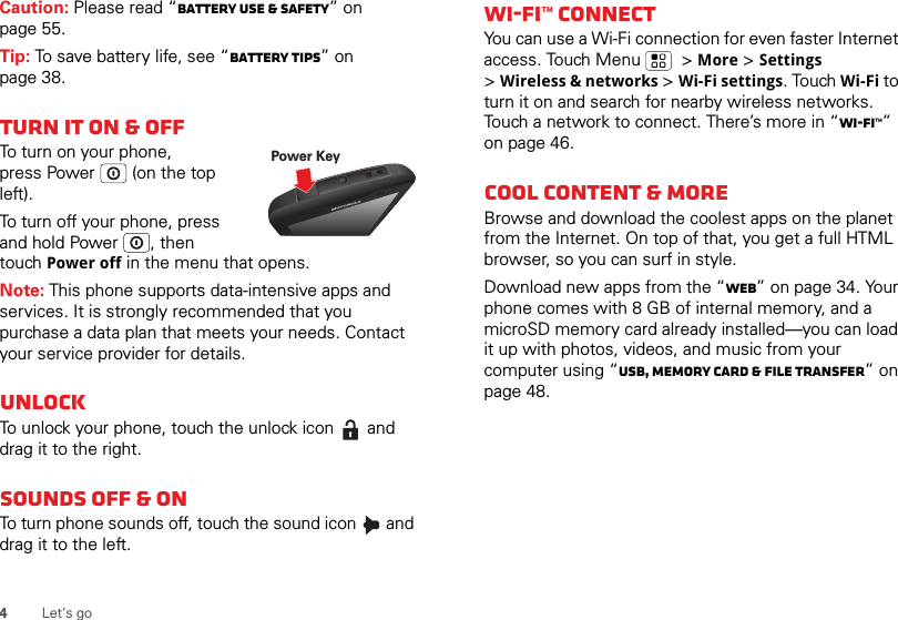 4Let’s goCaution: Please read “Battery Use &amp; Safety” on page 55.Tip: To save battery life, see “Battery tips” on page 38.Turn it on &amp; offTo turn on your phone, press Power  (on the top left).To turn off your phone, press and hold Power , then touch Power off in the menu that opens.Note: This phone supports data-intensive apps and services. It is strongly recommended that you purchase a data plan that meets your needs. Contact your service provider for details.UnlockTo unlock your phone, touch the unlock icon   and drag it to the right.Sounds off &amp; onTo turn phone sounds off, touch the sound icon   and drag it to the left.Power KeyWi-Fi™ connectYou can use a Wi-Fi connection for even faster Internet access. Touch Menu   &gt; More &gt; Settings &gt;Wireless &amp; networks &gt; Wi-Fi settings. Touch Wi-Fi to turn it on and search for nearby wireless networks. Touch a network to connect. There’s more in “Wi-Fi™” on page 46.Cool content &amp; moreBrowse and download the coolest apps on the planet from the Internet. On top of that, you get a full HTML browser, so you can surf in style.Download new apps from the “Web” on page 34. Your phone comes with 8 GB of internal memory, and a microSD memory card already installed—you can load it up with photos, videos, and music from your computer using “USB, memory card &amp; file transfer” on page 48.