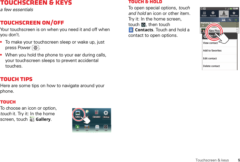 5Touchscreen &amp; keysTouchscreen &amp; keysa few essentialsTouchscreen on/offYour touchscreen is on when you need it and off when you don’t.•To make your touchscreen sleep or wake up, just press Power .•When you hold the phone to your ear during calls, your touchscreen sleeps to prevent accidental touches.Touch tipsHere are some tips on how to navigate around your phone.TouchTo choose an icon or option, touch it. Try it: In the home screen, touch  Gallery.Gallery Web SettingsCalculatorSettttiiningsgsTouch &amp; holdTo open special options, touch and hold an icon or other item. Try it: In the home screen, touch , then touch Contacts. Touch and hold a contact to open options.Dialer Recent Contacts Favorites12:09AAlex PicoLuke CarmodyMariana BukvikNancy AndersonRich AaronsonRobin Royce#ABCDEFGHIJKLMNOPQRSTUVWXYZ*Displaying 201 contactsFFFFFFFFFFFFFFFFFFFFView contactAdd to favoritesAlex PicoEdit contactDelete contact