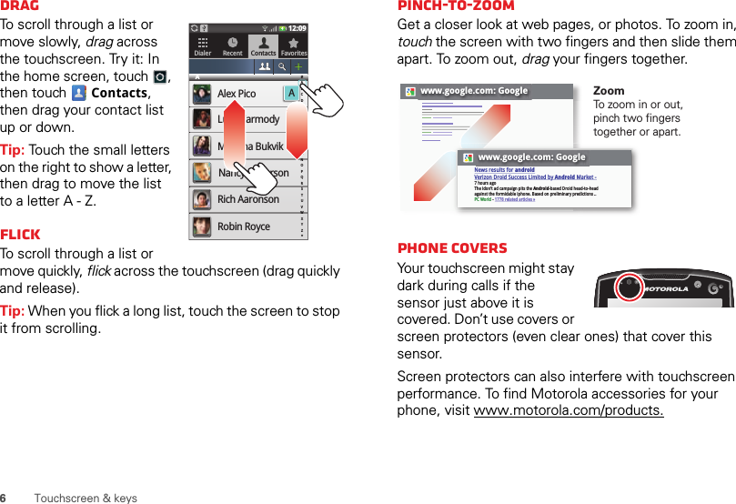 6Touchscreen &amp; keysDragTo scroll through a list or move slowly, drag across the touchscreen. Try it: In the home screen, touch , then touch  Contacts, then drag your contact list up or down.Tip: Touch the small letters on the right to show a letter, then drag to move the list to a letter A - Z.FlickTo scroll through a list or move quickly, flick across the touchscreen (drag quickly and release).Tip: When you flick a long list, touch the screen to stop it from scrolling.Dialer Recent Contacts Favorites12:09AAlex PicoALuke CarmodyMariana BukvikNancy AndersonRich AaronsonRobin Royce#ABCDEFGHIJKLMNOPQRSTUVWXYZ*Pinch-to-zoomGet a closer look at web pages, or photos. To zoom in, touch the screen with two fingers and then slide them apart. To zoom out, drag your fingers together. Phone coversYour touchscreen might stay dark during calls if the sensor just above it is covered. Don’t use covers or screen protectors (even clear ones) that cover this sensor.Screen protectors can also interfere with touchscreen performance. To find Motorola accessories for your phone, visit www.motorola.com/products.www.google.com: Googlewww.google.com: GoogleNews results for androidVerizon Droid Success Limited by Android Market -7 hours agoThe idon&apos;t ad campaign pits the Android-based Droid head-to-head against the formidable iphone. Based on preliminary predictions ..PC World - 1778 related articles »ZoomTo z o o m in or out, pinch two fingers together or apart.