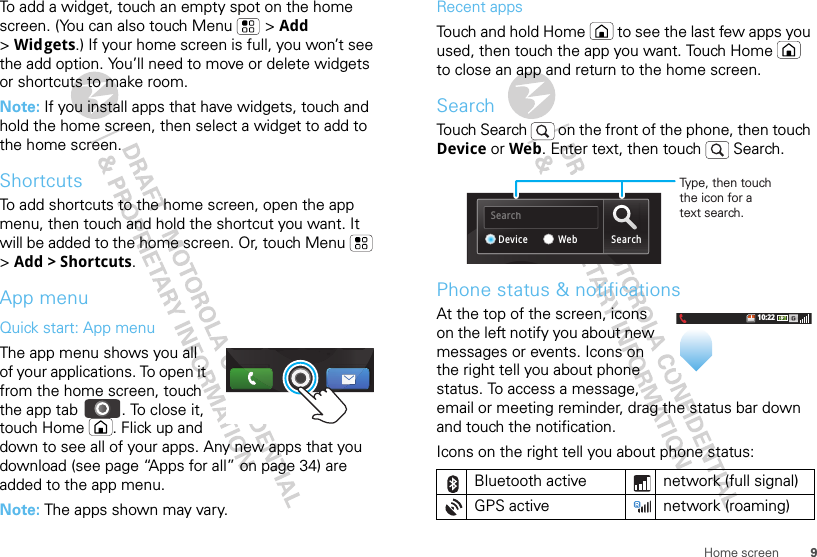 9Home screenTo add a widget, touch an empty spot on the home screen. (You can also touch Menu  &gt; Add &gt;Widgets.) If your home screen is full, you won’t see the add option. You’ll need to move or delete widgets or shortcuts to make room.Note: If you install apps that have widgets, touch and hold the home screen, then select a widget to add to the home screen.ShortcutsTo add shortcuts to the home screen, open the app menu, then touch and hold the shortcut you want. It will be added to the home screen. Or, touch Menu  &gt;Add &gt; Shortcuts.App menuQuick start: App menuThe app menu shows you all of your applications. To open it from the home screen, touch the app tab  . To close it, touch Home . Flick up and down to see all of your apps. Any new apps that you download (see page “Apps for all” on page 34) are added to the app menu.Note: The apps shown may vary.gRecent appsTouch and hold Home  to see the last few apps you used, then touch the app you want. Touch Home  to close an app and return to the home screen.SearchTouch Search   on the front of the phone, then touch Device or Web. Enter text, then touch   Search.Phone status &amp; notificationsAt the top of the screen, icons on the left notify you about new messages or events. Icons on the right tell you about phone status. To access a message, email or meeting reminder, drag the status bar down and touch the notification.Icons on the right tell you about phone status:Bluetooth active  network (full signal)GPS active network (roaming)SearchSearchWebDeviceType, then touchthe icon for atext search.10:22