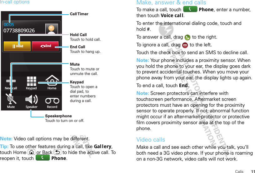 11CallsIn-call optionsNote: Video call options may be different.Tip: To use other features during a call, like Gal l ery, touch Home or Back  to hide the active call. To reopen it, touch Phone.EndHold00:0507738809026New call HomeMute Speaker RecordKeypadCall TimerMute Touch to mute orunmute the call.End Call Touch to hang up.Speakerphone Touch to turn on or off.KeypadTouch to open adial pad, toenter numbersduring a call.Hold Call Touch to hold call.Make, answer &amp; end callsTo make a call, touch Phone, enter a number, then touch Voice cal l.To enter the international dialing code, touch and hold #.To answer a call, drag   to the right.To ignore a call, drag   to the left.Touch the check box to send an SMS to decline call.Note: Your phone includes a proximity sensor. When you hold the phone to your ear, the display goes dark to prevent accidental touches. When you move your phone away from your ear, the display lights up again.To end a call, touch End.Note: Screen protectors can interfere with touchscreen performance. Aftermarket screen protectors must have an opening for the proximity sensor to operate properly. If not, abnormal function might occur if an after-market-protector or protective film covers proximity sensor area at the top of the phone.Video callsMake a call and see each other while you talk, you’ll both need a 3G video phone. If your phone is roaming on a non-3G network, video calls will not work.