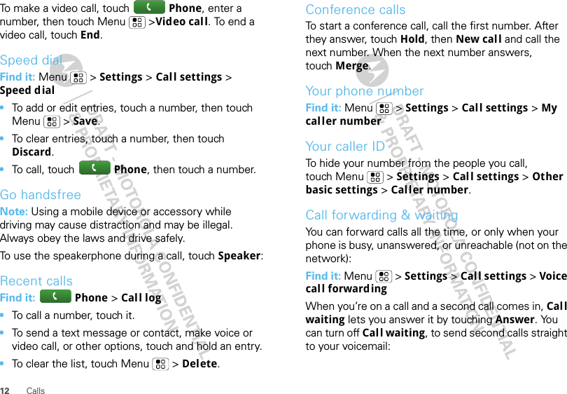 12 CallsTo make a video call, touch Phone, enter a number, then touch Menu   &gt;Video call. To end a video call, touch End.Speed dialFind it: Menu  &gt; Settings &gt; Call settings &gt; Speed dial•To add or edit entries, touch a number, then touch Menu  &gt; Save.•To clear entries, touch a number, then touch Discard.•To call, touch Phone, then touch a number.Go handsfreeNote: Using a mobile device or accessory while driving may cause distraction and may be illegal. Always obey the laws and drive safely.To use the speakerphone during a call, touch Speaker:Recent callsFind it:  Phone &gt; Call log•To call a number, touch it.•To send a text message or contact, make voice or video call, or other options, touch and hold an entry.•To clear the list, touch Menu  &gt; Delete.Conference callsTo start a conference call, call the first number. After they answer, touch Hold, then New call and call the next number. When the next number answers, touch Merge.Your phone numberFind it: Menu  &gt; Settings &gt; Call settings &gt; My caller numberYour caller IDTo hide your number from the people you call, touch Menu  &gt; Settings &gt; Call settings &gt; Other basic settings &gt; Caller number.Call forwarding &amp; waitingYou can forward calls all the time, or only when your phone is busy, unanswered, or unreachable (not on the network):Find it: Menu  &gt; Settings &gt; Call settings &gt; Voice call forwardingWhen you’re on a call and a second call comes in, Call waiting lets you answer it by touching Answer. You can turn off Call waiting, to send second calls straight to your voicemail: