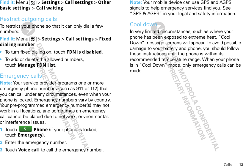 13CallsFind it: Menu  &gt; Settings &gt; Call settings &gt; Other basic settings &gt; Call waitingRestrict outgoing callsTo restrict your phone so that it can only dial a few numbers: Find it: Menu  &gt; Settings &gt; Call settings &gt; Fixed dialing number•To turn fixed dialing on, touch FDN is disabled.•To add or delete the allowed numbers, touch Manage FDN l ist.Emergency callsNote: Your service provider programs one or more emergency phone numbers (such as 911 or 112) that you can call under any circumstances, even when your phone is locked. Emergency numbers vary by country. Your pre-programmed emergency number(s) may not work in all locations, and sometimes an emergency call cannot be placed due to network, environmental, or interference issues.  1Tou ch   Phone (if your phone is locked, touch Emergency).2Enter the emergency number.3Tou ch   Voice cal l to call the emergency number.Note: Your mobile device can use GPS and AGPS signals to help emergency services find you. See ”GPS &amp; AGPS” in your legal and safety information.Cool downIn very limited circumstances, such as where your phone has been exposed to extreme heat, “Cool Down” message screens will appear. To avoid possible damage to your battery and phone, you should follow these instructions until the phone is within its recommended temperature range. When your phone is in “Cool Down” mode, only emergency calls can be made.