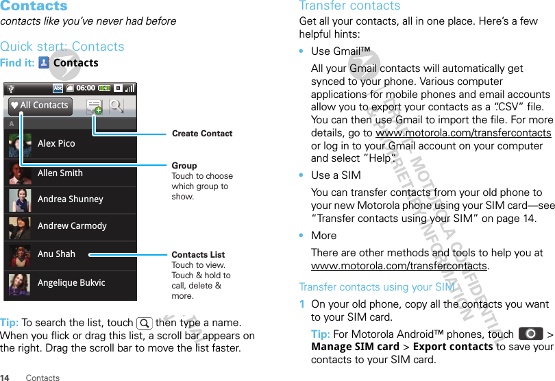 14 ContactsContactscontacts like you’ve never had beforeQuick start: ContactsFind it:  ContactsTip: To search the list, touch   then type a name. When you flick or drag this list, a scroll bar appears on the right. Drag the scroll bar to move the list faster.06:00AbcAbcAlex PicoAll ContactsAAndrew CarmodyAllen SmithAnu ShahAndrea ShunneyAngelique BukvicContacts ListTouch to view.Touch &amp; hold tocall, delete &amp; more.GroupTouch to choose which group to show.Create ContactTransfer contactsGet all your contacts, all in one place. Here’s a few helpful hints:•Use Gmail™All your Gmail contacts will automatically get synced to your phone. Various computer applications for mobile phones and email accounts allow you to export your contacts as a “.CSV” file. You can then use Gmail to import the file. For more details, go to www.motorola.com/transfercontacts or log in to your Gmail account on your computer and select ”Help”.•Use a SIMYou can transfer contacts from your old phone to your new Motorola phone using your SIM card—see “Transfer contacts using your SIM” on page 14.•MoreThere are other methods and tools to help you at www.motorola.com/transfercontacts.Transfer contacts using your SIM  1On your old phone, copy all the contacts you want to your SIM card.Tip: For Motorola Android™ phones, touch  &gt; Manage SIM card &gt; Export contacts to save your contacts to your SIM card.