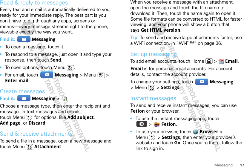 17MessagingRead &amp; reply to messagesEvery text and email is automatically delivered to you, ready for your immediate reply. The best part is you don’t have to dig through any apps, screens or menus—every message streams right to the phone, viewable exactly the way you want.Find it:  Messaging•To open a message, touch it.•To respond to a message, just open it and type your response, then touch Send.•To open options, touch Menu .•For email, touch  Messaging &gt; Menu  &gt; Enter mail.Create messagesFind it:  Messaging &gt;Choose a message type, then enter the recipient and message. In text messages and emails, touch Menu  for options, like Add subject, Add page, or Discard.Send &amp; receive attachmentsTo send a file in a message, open a new message and touch Menu  Attachment.When you receive a message with an attachment, open the message and touch the file name to download it. Then, touch the name again to open it. Some file formats can be converted to HTML for faster viewing, and your phone will show a button that says Get HTML version.Tip: To send and receive large attachments faster, use a Wi-Fi connection, in “Wi-Fi™” on page 36.Set up messagingTo add email accounts, touch Home  &gt;  Email.Email is for personal email accounts. For account details, contact the account provider.To change your settings, touch  Messaging &gt; Menu  &gt; Settings.Instant messagesTo send and receive instant messages, you can use Fetion or your browser.•To use the instant messaging app, touch &gt;Fetion.•To use your browser, touch  Browser &gt; Menu  &gt; Settings, then enter your provider’s website and touch Go. Once you’re there, follow the link to sign in.