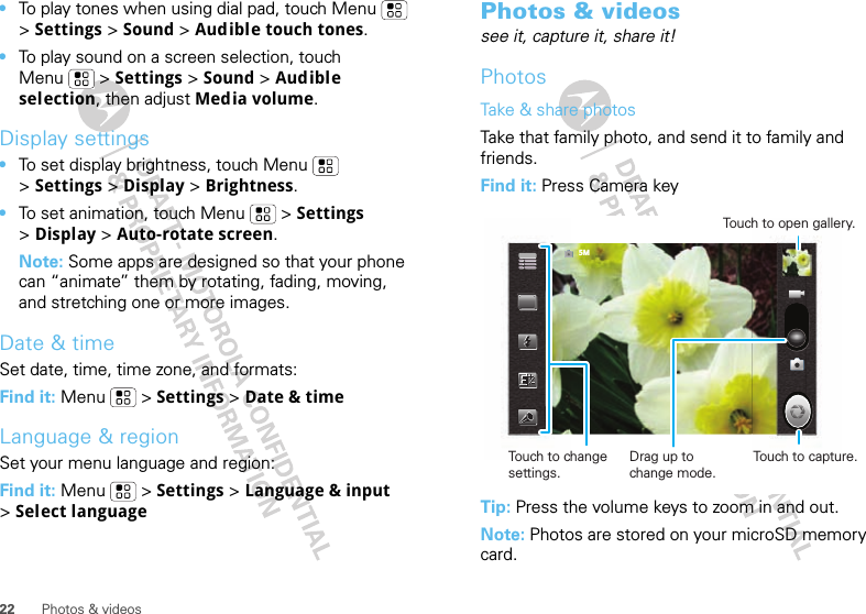 22 Photos &amp; videos•To play tones when using dial pad, touch Menu  &gt; Settings &gt; Sound &gt; Audible touch tones.•To play sound on a screen selection, touch Menu  &gt; Settings &gt; Sound &gt; Audible selection, then adjust Media volume.Display settings•To set display brightness, touch Menu  &gt;Settings &gt; Display &gt; Brightness.•To set animation, touch Menu  &gt; Settings &gt;Display &gt; Auto-rotate screen.Note: Some apps are designed so that your phone can “animate” them by rotating, fading, moving, and stretching one or more images.Date &amp; timeSet date, time, time zone, and formats:Find it: Menu  &gt; Settings &gt; Date &amp; timeLanguage &amp; regionSet your menu language and region:Find it: Menu  &gt; Settings &gt; Language &amp; input &gt;Select languagePhotos &amp; videossee it, capture it, share it!PhotosTake &amp; share photosTake that family photo, and send it to family and friends.Find it: Press Camera keyTip: Press the volume keys to zoom in and out.Note: Photos are stored on your microSD memory card.5MTouch to change settings.Touch to capture.Touch to open gallery.Drag up to change mode.