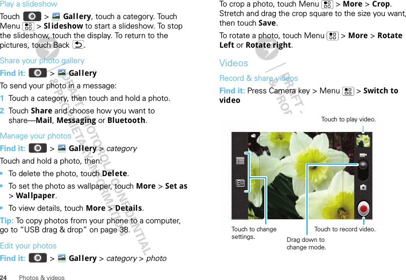 24 Photos &amp; videosPlay a slideshowTouch  &gt; Gal lery, touch a category. Touch Menu &gt; Sl ideshow to start a slideshow. To stop the slideshow, touch the display. To return to the pictures, touch Back .Share your photo galleryFind it:   &gt; Gal l eryTo send your photo in a message:  1Touch a category, then touch and hold a photo.2Tou ch   Share and choose how you want to share—Mail, Messaging or Bluetooth.Manage your photosFind it:   &gt; Gal l ery &gt; categoryTouch and hold a photo, then:•To delete the photo, touch Delete.•To set the photo as wallpaper, touch More &gt; Set as &gt; Wal lpaper.•To view details, touch More &gt; Details.Tip: To copy photos from your phone to a computer, go to “USB drag &amp; drop” on page 38.Edit your photosFind it:   &gt; Gal l ery &gt; category &gt; photoTo crop a photo, touch Menu  &gt; More &gt; Crop. Stretch and drag the crop square to the size you want, then touch Save.To rotate a photo, touch Menu  &gt; More &gt; Rotate Left or Rotate right.VideosRecord &amp; share videosFind it: Press Camera key &gt; Menu  &gt; Switch to videoTouch to change settings.Touch to play video.Touch to record video.Drag down to change mode.