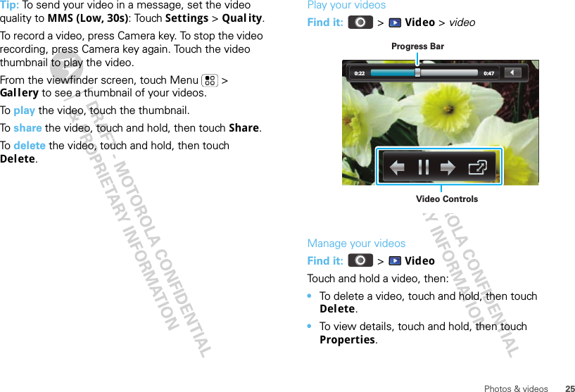 25Photos &amp; videosTip: To send your video in a message, set the video quality to MMS (Low, 30s): Touch Settings &gt; Qual ity.To record a video, press Camera key. To stop the video recording, press Camera key again. Touch the video thumbnail to play the video.From the viewfinder screen, touch Menu  &gt; Gal l ery to see a thumbnail of your videos.To  play the video, touch the thumbnail.To  share the video, touch and hold, then touch Share.To  delete the video, touch and hold, then touch Delete.Play your videosFind it:   &gt; Video &gt; videoManage your videosFind it:   &gt; VideoTouch and hold a video, then:•To delete a video, touch and hold, then touch Delete.•To view details, touch and hold, then touch Properties.0:22 0:47Video ControlsProgress Bar