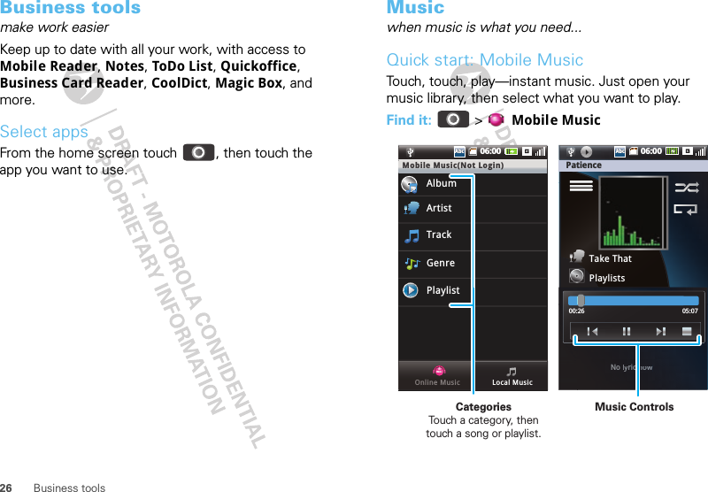 26 Business toolsBusiness toolsmake work easierKeep up to date with all your work, with access to Mobile Reader, Notes, ToDo List, Quickoffice, Business Card Reader, CoolDict, Magic Box, and more.Select appsFrom the home screen touch  , then touch the app you want to use.Musicwhen music is what you need...Quick start: Mobile MusicTouch, touch, play—instant music. Just open your music library, then select what you want to play.Find it:   &gt; Mobile Music06:00AbcAbcMobile Music(Not Login)AlbumArtistTrackGenrePlaylistLocal MusicOnline Music PatienceTake ThatPlaylists00:26 05:07No llyyric nnoooww06:00AbcAbcMusic ControlsCategories                Touch a category, then touch a song or playlist.