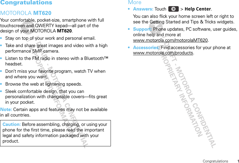 1CongratulationsCongratulationsMOTOROLA MT620Your comfortable, pocket-size, smartphone with full touchscreen and QWERTY kepad—all part of the design of your MOTOROLA MT620.•Stay on top of your work and personal email.•Take and share great images and video with a high performance 5MP camera.•Listen to the FM radio in stereo with a Bluetooth™ headset.•Don’t miss your favorite program, watch TV when and where you want.•Browse the web at lightening speeds.•Sleek comfortable design, that you can personalization with changeable covers—fits great in your pocket.Note: Certain apps and features may not be available in all countries.Caution: Before assembling, charging, or using your phone for the first time, please read the important legal and safety information packaged with your product.More•Answers: Touch &gt; Help Center.You can also flick your home screen left or right to see the Getting Started and Tips &amp; Tricks widgets.• Support: Phone updates, PC software, user guides, online help and more at www.motorola.com/motorolaMT620.• Accessories: Find accessories for your phone at www.motorola.com/products.