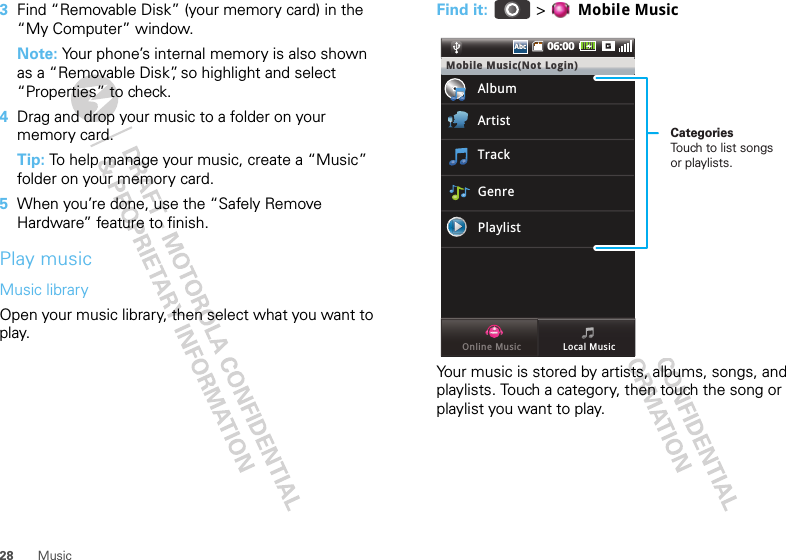 28 Music3Find “Removable Disk” (your memory card) in the “My Computer” window.Note: Your phone’s internal memory is also shown as a “Removable Disk”, so highlight and select “Properties” to check.4Drag and drop your music to a folder on your memory card.Tip: To help manage your music, create a “Music” folder on your memory card.5When you’re done, use the “Safely Remove Hardware” feature to finish.Play musicMusic libraryOpen your music library, then select what you want to play.Find it:   &gt;  Mobile MusicYour music is stored by artists, albums, songs, and playlists. Touch a category, then touch the song or playlist you want to play.06:00AbcAbcMobile Music(Not Login)AlbumArtistTrackGenrePlaylistLocal MusicOnline MusicCategoriesTouch to list songs or playlists.