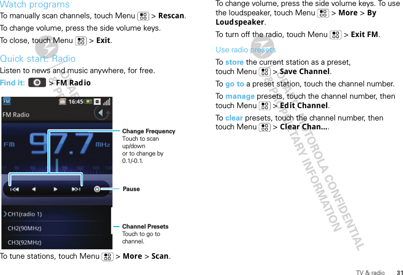 31TV &amp; radioWatch programsTo manually scan channels, touch Menu  &gt; Rescan.To change volume, press the side volume keys.To close, touch Menu  &gt; Exit.Quick start: RadioListen to news and music anywhere, for free.Find it:   &gt; FM RadioTo tune stations, touch Menu  &gt; More &gt; Scan.Change FrequencyTouch to scan up/downor to change by 0.1/-0.1.Channel PresetsTouch to go to channel.PauseTo change volume, press the side volume keys. To use the loudspeaker, touch Menu  &gt; More &gt; By Loudspeaker.To turn off the radio, touch Menu  &gt; Exit FM.Use radio presetsTo  store the current station as a preset, touch Menu  &gt; Save Channel.To  go to a preset station, touch the channel number.To  manage presets, touch the channel number, then touch Menu  &gt; Edit Channel.To  clear presets, touch the channel number, then touch Menu  &gt; Clear Chan....