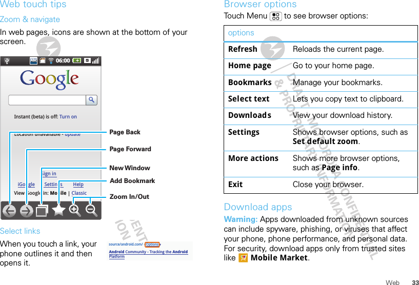 33WebWeb touch tipsZoom &amp; navigateIn web pages, icons are shown at the bottom of your screen.Select linksWhen you touch a link, your phone outlines it and then opens it.06:00AbcAbcView Google in: MobileInstant (beta) is off: Turn onLocation unavailable - updateClassiciGoogleSign inSettings HelpZoom In/OutAdd BookmarkNew WindowPage ForwardPage Backsource/android.com/ - OptionsAndroid Community - Tracking the Android Platformpp pBrowser optionsTouch Menu  to see browser options:Download appsWarning: Apps downloaded from unknown sources can include spyware, phishing, or viruses that affect your phone, phone performance, and personal data. For security, download apps only from trusted sites like  Mobile Market.optionsRefresh Reloads the current page.Home page Go to your home page.Bookmarks Manage your bookmarks.Select text Lets you copy text to clipboard.Downloads View your download history.Settings Shows browser options, such as Set default zoom.More actions Shows more browser options, such as Page info.Exit Close your browser.