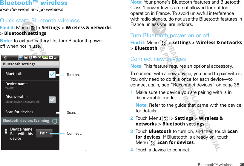 35Bluetooth™ wirelessBluetooth™ wirelesslose the wires and go wirelessQuick start: Bluetooth wirelessFind it: Menu  &gt; Settings &gt; Wireless &amp; networks &gt;Bluetooth settingsNote: To extend battery life, turn Bluetooth power off when not in use.06:00AbcAbcTAHITIMake device discoverableBluetooth settingsBluetoothDiscoverableDevice nameScan for devicesDevice namePair with thisdeviceBluetooth devices ScanningPairTurn on.Connect.Scan.Note: Your phone&apos;s Bluetooth features and Bluetooth Class 1 power levels are not allowed for outdoor operation in France. To avoid unlawful interference with radio signals, do not use the Bluetooth features in France unless you are indoors.Turn Bluetooth power on or offFind it: Menu  &gt; Settings &gt; Wireless &amp; networks &gt;BluetoothConnect new devicesNote: This feature requires an optional accessory.To connect with a new device, you need to pair with it. You only need to do this once for each device—to connect again, see “Reconnect devices” on page 36.  1Make sure the device you are pairing with is in discoverable mode.Note: Refer to the guide that came with the device for details.2Touch Menu  &gt; Settings &gt; Wireless &amp; networks &gt; Bluetooth settings.3Tou ch   Bluetooth to turn on, and then touch Scan for devices. If Bluetooth is already on, touch Menu  Scan for devices.4Touch a device to connect.