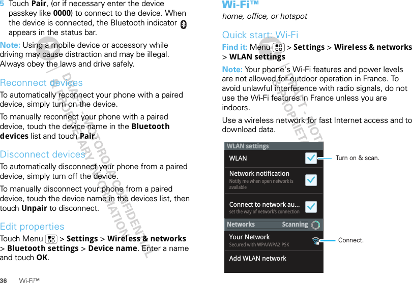 36 Wi-Fi™5To u ch Pair, (or if necessary enter the device passkey like 0000) to connect to the device. When the device is connected, the Bluetooth indicator   appears in the status bar.Note: Using a mobile device or accessory while driving may cause distraction and may be illegal. Always obey the laws and drive safely.Reconnect devicesTo automatically reconnect your phone with a paired device, simply turn on the device.To manually reconnect your phone with a paired device, touch the device name in the Bluetooth devices list and touch Pair.Disconnect devicesTo automatically disconnect your phone from a paired device, simply turn off the device.To manually disconnect your phone from a paired device, touch the device name in the devices list, then touch Unpair to disconnect.Edit propertiesTouch Menu  &gt; Settings &gt; Wireless &amp; networks &gt;Bluetooth settings &gt; Device name. Enter a name and touch OK.Wi-Fi™home, office, or hotspotQuick start: Wi-FiFind it: Menu  &gt; Settings &gt; Wireless &amp; networks &gt; WLAN settingsNote: Your phone&apos;s Wi-Fi features and power levels are not allowed for outdoor operation in France. To avoid unlawful interference with radio signals, do not use the Wi-Fi features in France unless you are indoors.Use a wireless network for fast Internet access and to download data.Notify me when open network isavailableset the way of network’s connectionSecured with WPA/WPA2 PSKWLANYour NetworkAdd WLAN networkConnect to network au...Network notificationNetworks                  ScanninggWLAN settingsTurn on &amp; scan.Connect.