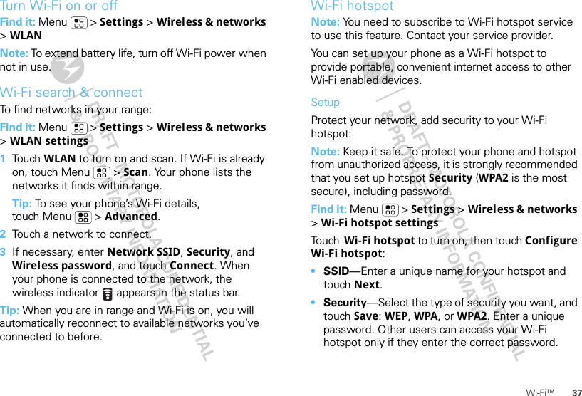 37Wi-Fi™Turn Wi-Fi on or offFind it: Menu  &gt; Settings &gt; Wireless &amp; networks &gt;WLANNote: To extend battery life, turn off Wi-Fi power when not in use.Wi-Fi search &amp; connectTo find networks in your range:Find it: Menu  &gt; Settings &gt; Wireless &amp; networks &gt; WLAN settings  1Tou ch   WLAN to turn on and scan. If Wi-Fi is already on, touch Menu  &gt; Scan. Your phone lists the networks it finds within range.Tip: To see your phone’s Wi-Fi details, touch Menu  &gt; Advanced.2Touch a network to connect.3If necessary, enter Network SSID, Security, and Wireless password, and touch Connect. When your phone is connected to the network, the wireless indicator   appears in the status bar.Tip: When you are in range and Wi-Fi is on, you will automatically reconnect to available networks you’ve connected to before.Wi-Fi hotspotNote: You need to subscribe to Wi-Fi hotspot service to use this feature. Contact your service provider.You can set up your phone as a Wi-Fi hotspot to provide portable, convenient internet access to other Wi-Fi enabled devices.SetupProtect your network, add security to your Wi-Fi hotspot:Note: Keep it safe. To protect your phone and hotspot from unauthorized access, it is strongly recommended that you set up hotspot Security (WPA2 is the most secure), including password.Find it: Menu  &gt; Settings &gt; Wireless &amp; networks &gt; Wi-Fi hotspot settingsTo u ch   Wi-Fi hotspot to turn on, then touch Configure Wi-Fi hotspot:•SSID—Enter a unique name for your hotspot and touch Next.•Security—Select the type of security you want, and touch Save: WEP, WPA, or WPA2. Enter a unique password. Other users can access your Wi-Fi hotspot only if they enter the correct password.