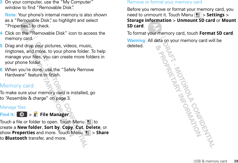 39USB &amp; memory card3On your computer, use the “My Computer” window to find “Removable Disk”.Note: Your phone’s internal memory is also shown as a “Removable Disk”, so highlight and select “Properties” to check.4Click on the “Removable Disk” icon to access the memory card.5Drag and drop your pictures, videos, music, ringtones, and more, to your phone folder. To help manage your files, you can create more folders in your phone folder.6When you’re done, use the “Safely Remove Hardware” feature to finish.Memory cardTo make sure your memory card is installed, go to “Assemble &amp; charge” on page 3.Manage filesFind it:   &gt;  File ManagerTouch a file or folder to open. Touch Menu  to create a New folder, Sort by, Copy, Cut, Delete, or show Properties and more. Touch Menu  &gt; Share to Bluetooth transfer, and more.Remove or format your memory cardBefore you remove or format your memory card, you need to unmount it. Touch Menu  &gt; Settings &gt; Storage information &gt; Unmount SD card or Mount SD card.To format your memory card, touch Format SD card.Warning: All data on your memory card will be deleted.