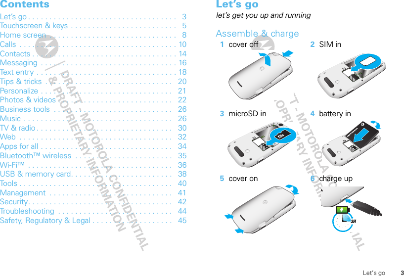3Let’s goContentsLet’s go . . . . . . . . . . . . . . . . . . . . . . . . . . . . . . . . . . .   3Touchscreen &amp; keys  . . . . . . . . . . . . . . . . . . . . . . . . .   5Home screen  . . . . . . . . . . . . . . . . . . . . . . . . . . . . . .   8Calls  . . . . . . . . . . . . . . . . . . . . . . . . . . . . . . . . . . . . . 10Contacts . . . . . . . . . . . . . . . . . . . . . . . . . . . . . . . . . . 14Messaging  . . . . . . . . . . . . . . . . . . . . . . . . . . . . . . . . 16Text entry . . . . . . . . . . . . . . . . . . . . . . . . . . . . . . . . . 18Tips &amp; tricks  . . . . . . . . . . . . . . . . . . . . . . . . . . . . . .   20Personalize . . . . . . . . . . . . . . . . . . . . . . . . . . . . . . .   21Photos &amp; videos . . . . . . . . . . . . . . . . . . . . . . . . . . .   22Business tools  . . . . . . . . . . . . . . . . . . . . . . . . . . . .   26Music . . . . . . . . . . . . . . . . . . . . . . . . . . . . . . . . . . .   26TV &amp; radio . . . . . . . . . . . . . . . . . . . . . . . . . . . . . . . .   30Web  . . . . . . . . . . . . . . . . . . . . . . . . . . . . . . . . . . . .   32Apps for all . . . . . . . . . . . . . . . . . . . . . . . . . . . . . . .   34Bluetooth™ wireless  . . . . . . . . . . . . . . . . . . . . . . .   35Wi-Fi™  . . . . . . . . . . . . . . . . . . . . . . . . . . . . . . . . . .   36USB &amp; memory card. . . . . . . . . . . . . . . . . . . . . . . .   38Tools . . . . . . . . . . . . . . . . . . . . . . . . . . . . . . . . . . . .   40Management  . . . . . . . . . . . . . . . . . . . . . . . . . . . . .   41Security. . . . . . . . . . . . . . . . . . . . . . . . . . . . . . . . . .   42Troubleshooting  . . . . . . . . . . . . . . . . . . . . . . . . . . .   44Safety, Regulatory &amp; Legal . . . . . . . . . . . . . . . . . . .   45Let’s golet’s get you up and runningAssemble &amp; charge   1cover off 2SIM in3microSD in 4battery in5cover on 6charge up3H