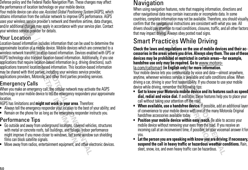 50Defense policy and the Federal Radio Navigation Plan. These changes may affect the performance of location technology on your mobile device.Your mobile device can also use Assisted Global Positioning System (AGPS), which obtains information from the cellular network to improve GPS performance. AGPS uses your wireless service provider&apos;s network and therefore airtime, data charges, and/or additional charges may apply in accordance with your service plan. Contact your wireless service provider for details.Your LocationLocation-based information includes information that can be used to determine the approximate location of a mobile device. Mobile devices which are connected to a wireless network transmit location-based information. Devices enabled with GPS or AGPS technology also transmit location-based information. Additionally, if you use applications that require location-based information (e.g. driving directions), such applications transmit location-based information. This location-based information may be shared with third parties, including your wireless service provider, applications providers, Motorola, and other third parties providing services.Emergency CallsWhen you make an emergency call, the cellular network may activate the AGPS technology in your mobile device to tell the emergency responders your approximate location.AGPS has limitations and might not work in your area. Therefore:•Always tell the emergency responder your location to the best of your ability; and•Remain on the phone for as long as the emergency responder instructs you.Performance Tips•Go outside and away from underground locations, covered vehicles, structures with metal or concrete roofs, tall buildings, and foliage. Indoor performance might improve if you move closer to windows, but some window sun shielding films can block satellite signals.•Move away from radios, entertainment equipment, and other electronic devices.NavigationNavigationWhen using navigation features, note that mapping information, directions and other navigational data may contain inaccurate or incomplete data. In some countries, complete information may not be available. Therefore, you should visually confirm that the navigational instructions are consistent with what you see. All drivers should pay attention to road conditions, closures, traffic, and all other factors that may impact driving. Always obey posted road signs.Smart Practices While DrivingDriving SafetyCheck the laws and regulations on the use of mobile devices and their ac-cessories in the areas where you drive. Always obey them. The use of these devices may be prohibited or restricted in certain areas—for example, handsfree use only may be required. Go to www.motoro-la.com/callsmart (in English only) for more information.Your mobile device lets you communicate by voice and data—almost anywhere, anytime, wherever wireless service is available and safe conditions allow. When driving a car, driving is your first responsibility. If you choose to use your mobile device while driving, remember the following tips:• Get to know your Motorola mobile device and its features such as speed dial, redial and voice dial. If available, these features help you to place your call without taking your attention off the road.• When available, use a handsfree device. If possible, add an additional layer of convenience to your mobile device with one of the many Motorola Original handsfree accessories available today.• Position your mobile device within easy reach. Be able to access your mobile device without removing your eyes from the road. If you receive an incoming call at an inconvenient time, if possible, let your voicemail answer it for you.• Let the person you are speaking with know you are driving; if necessary, suspend the call in heavy traffic or hazardous weather conditions. Rain, sleet, snow, ice, and even heavy traffic can be hazardous.