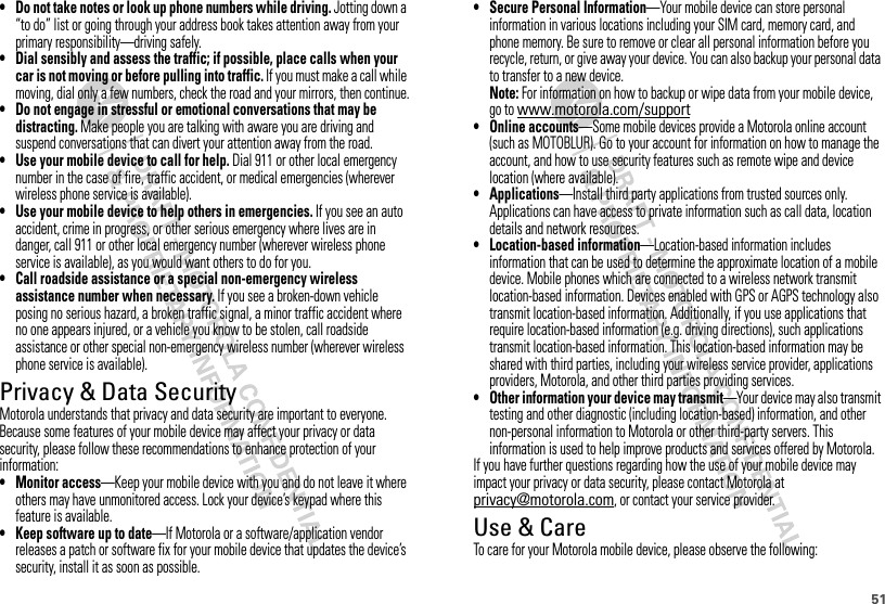 51• Do not take notes or look up phone numbers while driving. Jotting down a “to do” list or going through your address book takes attention away from your primary responsibility—driving safely.• Dial sensibly and assess the traffic; if possible, place calls when your car is not moving or before pulling into traffic. If you must make a call while moving, dial only a few numbers, check the road and your mirrors, then continue.• Do not engage in stressful or emotional conversations that may be distracting. Make people you are talking with aware you are driving and suspend conversations that can divert your attention away from the road.• Use your mobile device to call for help. Dial 911 or other local emergency number in the case of fire, traffic accident, or medical emergencies (wherever wireless phone service is available).• Use your mobile device to help others in emergencies. If you see an auto accident, crime in progress, or other serious emergency where lives are in danger, call 911 or other local emergency number (wherever wireless phone service is available), as you would want others to do for you.• Call roadside assistance or a special non-emergency wireless assistance number when necessary. If you see a broken-down vehicle posing no serious hazard, a broken traffic signal, a minor traffic accident where no one appears injured, or a vehicle you know to be stolen, call roadside assistance or other special non-emergency wireless number (wherever wireless phone service is available).Privacy &amp; Data SecurityPrivacy &amp; Data SecurityMotorola understands that privacy and data security are important to everyone. Because some features of your mobile device may affect your privacy or data security, please follow these recommendations to enhance protection of your information:• Monitor access—Keep your mobile device with you and do not leave it where others may have unmonitored access. Lock your device’s keypad where this feature is available.• Keep software up to date—If Motorola or a software/application vendor releases a patch or software fix for your mobile device that updates the device’s security, install it as soon as possible.• Secure Personal Information—Your mobile device can store personal information in various locations including your SIM card, memory card, and phone memory. Be sure to remove or clear all personal information before you recycle, return, or give away your device. You can also backup your personal data to transfer to a new device.Note: For information on how to backup or wipe data from your mobile device, go to www.motorola.com/support• Online accounts—Some mobile devices provide a Motorola online account (such as MOTOBLUR). Go to your account for information on how to manage the account, and how to use security features such as remote wipe and device location (where available).• Applications—Install third party applications from trusted sources only. Applications can have access to private information such as call data, location details and network resources.• Location-based information—Location-based information includes information that can be used to determine the approximate location of a mobile device. Mobile phones which are connected to a wireless network transmit location-based information. Devices enabled with GPS or AGPS technology also transmit location-based information. Additionally, if you use applications that require location-based information (e.g. driving directions), such applications transmit location-based information. This location-based information may be shared with third parties, including your wireless service provider, applications providers, Motorola, and other third parties providing services.• Other information your device may transmit—Your device may also transmit testing and other diagnostic (including location-based) information, and other non-personal information to Motorola or other third-party servers. This information is used to help improve products and services offered by Motorola.If you have further questions regarding how the use of your mobile device may impact your privacy or data security, please contact Motorola at privacy@motorola.com, or contact your service provider.Use &amp; CareUse &amp; CareTo care for your Motorola mobile device, please observe the following: