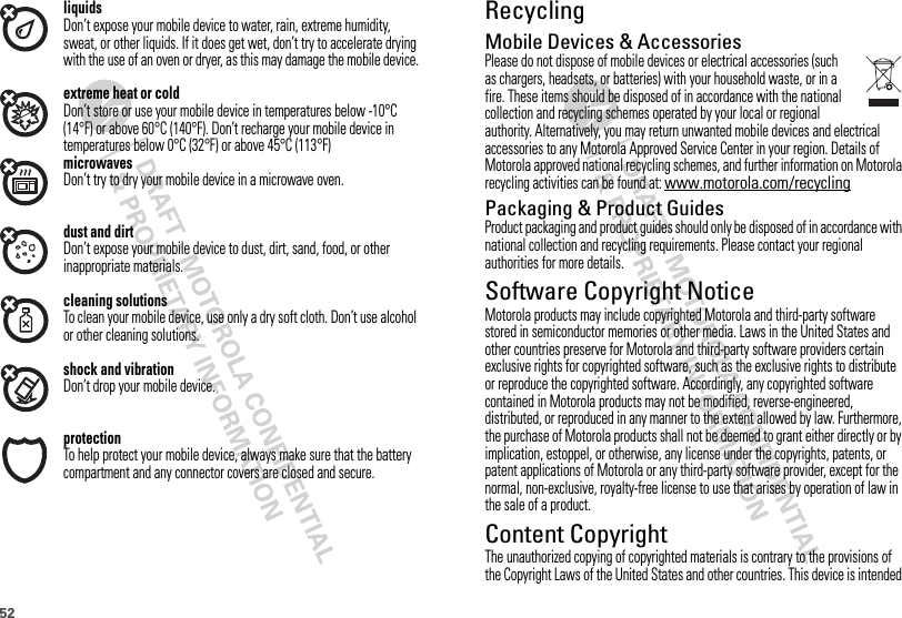 52liquidsDon’t expose your mobile device to water, rain, extreme humidity, sweat, or other liquids. If it does get wet, don’t try to accelerate drying with the use of an oven or dryer, as this may damage the mobile device.extreme heat or coldDon’t store or use your mobile device in temperatures below -10°C (14°F) or above 60°C (140°F). Don’t recharge your mobile device in temperatures below 0°C (32°F) or above 45°C (113°F)microwavesDon’t try to dry your mobile device in a microwave oven.dust and dirtDon’t expose your mobile device to dust, dirt, sand, food, or other inappropriate materials.cleaning solutionsTo clean your mobile device, use only a dry soft cloth. Don’t use alcohol or other cleaning solutions.shock and vibrationDon’t drop your mobile device.protectionTo help protect your mobile device, always make sure that the battery compartment and any connector covers are closed and secure.RecyclingRecyclingMobile Devices &amp; AccessoriesPlease do not dispose of mobile devices or electrical accessories (such as chargers, headsets, or batteries) with your household waste, or in a fire. These items should be disposed of in accordance with the national collection and recycling schemes operated by your local or regional authority. Alternatively, you may return unwanted mobile devices and electrical accessories to any Motorola Approved Service Center in your region. Details of Motorola approved national recycling schemes, and further information on Motorola recycling activities can be found at: www.motorola.com/recyclingPackaging &amp; Product GuidesProduct packaging and product guides should only be disposed of in accordance with national collection and recycling requirements. Please contact your regional authorities for more details.Software Copyright NoticeSoftware Copyright NoticeMotorola products may include copyrighted Motorola and third-party software stored in semiconductor memories or other media. Laws in the United States and other countries preserve for Motorola and third-party software providers certain exclusive rights for copyrighted software, such as the exclusive rights to distribute or reproduce the copyrighted software. Accordingly, any copyrighted software contained in Motorola products may not be modified, reverse-engineered, distributed, or reproduced in any manner to the extent allowed by law. Furthermore, the purchase of Motorola products shall not be deemed to grant either directly or by implication, estoppel, or otherwise, any license under the copyrights, patents, or patent applications of Motorola or any third-party software provider, except for the normal, non-exclusive, royalty-free license to use that arises by operation of law in the sale of a product.Content CopyrightContent CopyrightThe unauthorized copying of copyrighted materials is contrary to the provisions of the Copyright Laws of the United States and other countries. This device is intended 