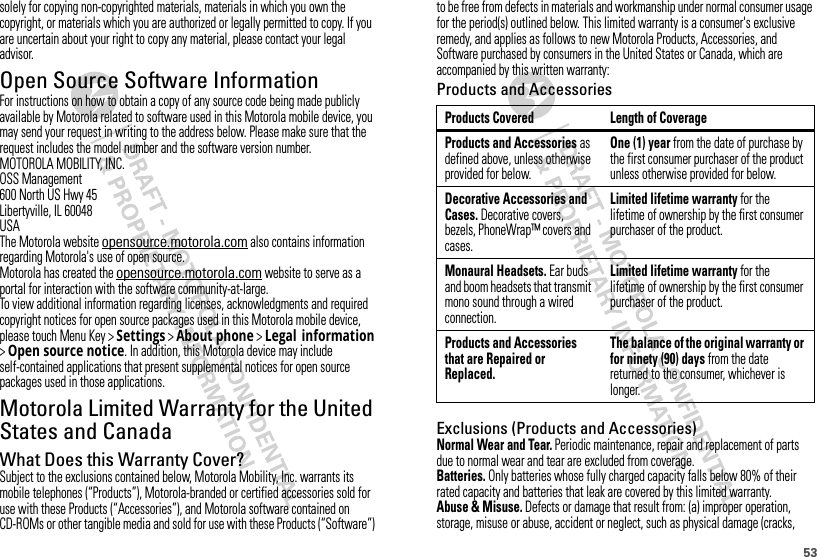 53solely for copying non-copyrighted materials, materials in which you own the copyright, or materials which you are authorized or legally permitted to copy. If you are uncertain about your right to copy any material, please contact your legal advisor.Open Source Software InformationOSS InformationFor instructions on how to obtain a copy of any source code being made publicly available by Motorola related to software used in this Motorola mobile device, you may send your request in writing to the address below. Please make sure that the request includes the model number and the software version number.MOTOROLA MOBILITY, INC.OSS Management600 North US Hwy 45Libertyville, IL 60048USAThe Motorola website opensource.motorola.com also contains information regarding Motorola&apos;s use of open source.Motorola has created the opensource.motorola.com website to serve as a portal for interaction with the software community-at-large.To view additional information regarding licenses, acknowledgments and required copyright notices for open source packages used in this Motorola mobile device, please touch Menu Key &gt;Settings &gt;About phone &gt;Legal information &gt;Open source notice. In addition, this Motorola device may include self-contained applications that present supplemental notices for open source packages used in those applications.Motorola Limited Warranty for the United States and CanadaWarrantyWhat Does this Warranty Cover?Subject to the exclusions contained below, Motorola Mobility, Inc. warrants its mobile telephones (“Products”), Motorola-branded or certified accessories sold for use with these Products (“Accessories”), and Motorola software contained on CD-ROMs or other tangible media and sold for use with these Products (“Software”) to be free from defects in materials and workmanship under normal consumer usage for the period(s) outlined below. This limited warranty is a consumer&apos;s exclusive remedy, and applies as follows to new Motorola Products, Accessories, and Software purchased by consumers in the United States or Canada, which are accompanied by this written warranty:Products and AccessoriesExclusions (Products and Accessories)Normal Wear and Tear. Periodic maintenance, repair and replacement of parts due to normal wear and tear are excluded from coverage.Batteries. Only batteries whose fully charged capacity falls below 80% of their rated capacity and batteries that leak are covered by this limited warranty.Abuse &amp; Misuse. Defects or damage that result from: (a) improper operation, storage, misuse or abuse, accident or neglect, such as physical damage (cracks, Products Covered Length of CoverageProducts and Accessories as defined above, unless otherwise provided for below.One (1) year from the date of purchase by the first consumer purchaser of the product unless otherwise provided for below.Decorative Accessories and Cases. Decorative covers, bezels, PhoneWrap™ covers and cases.Limited lifetime warranty for the lifetime of ownership by the first consumer purchaser of the product.Monaural Headsets. Ear buds and boom headsets that transmit mono sound through a wired connection.Limited lifetime warranty for the lifetime of ownership by the first consumer purchaser of the product.Products and Accessories that are Repaired or Replaced.The balance of the original warranty or for ninety (90) days from the date returned to the consumer, whichever is longer.