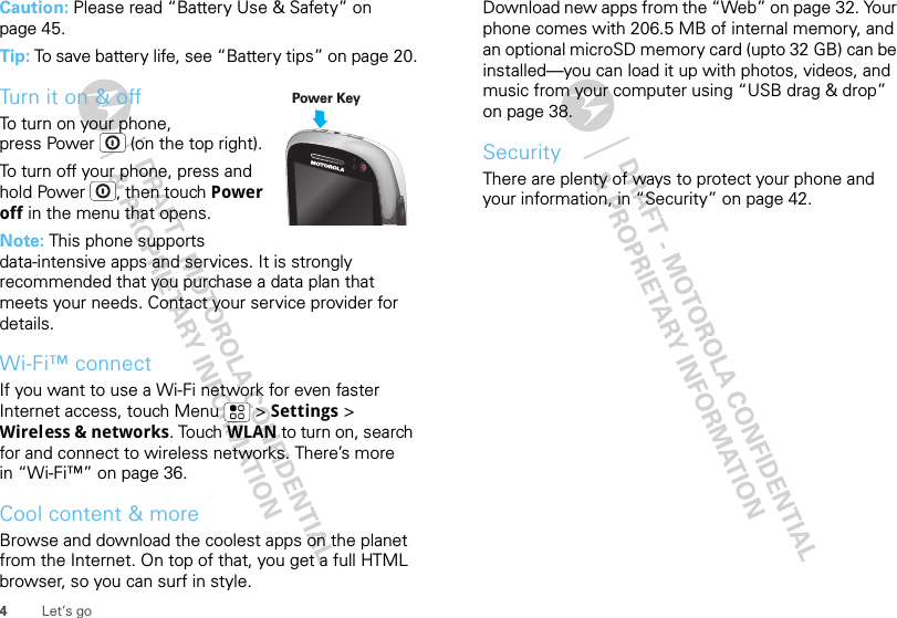 4Let’s goCaution: Please read “Battery Use &amp; Safety” on page 45.Tip: To save battery life, see “Battery tips” on page 20.Turn it on &amp; offTo turn on your phone, press Power  (on the top right).To turn off your phone, press and hold Power , then touch Power off in the menu that opens.Note: This phone supports data-intensive apps and services. It is strongly recommended that you purchase a data plan that meets your needs. Contact your service provider for details.Wi-Fi™ connectIf you want to use a Wi-Fi network for even faster Internet access, touch Menu  &gt; Settings &gt; Wireless &amp; networks. Touch WLAN to turn on, search for and connect to wireless networks. There’s more in “Wi-Fi™” on page 36.Cool content &amp; moreBrowse and download the coolest apps on the planet from the Internet. On top of that, you get a full HTML browser, so you can surf in style.Power KeyDownload new apps from the “Web” on page 32. Your phone comes with 206.5 MB of internal memory, and an optional microSD memory card (upto 32 GB) can be installed—you can load it up with photos, videos, and music from your computer using “USB drag &amp; drop” on page 38.SecurityThere are plenty of ways to protect your phone and your information, in “Security” on page 42.