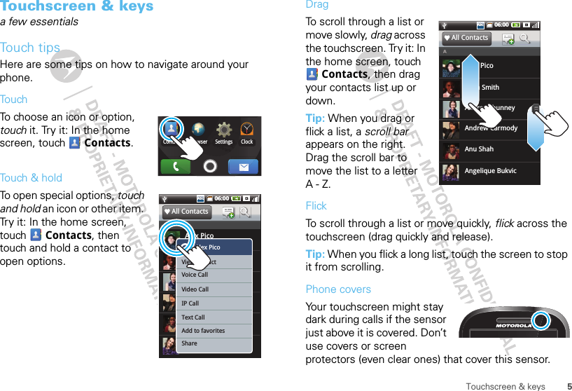 5Touchscreen &amp; keysTouchscreen &amp; keysa few essentialsTouch tipsHere are some tips on how to navigate around your phone.To u chTo choose an icon or option, touch it. Try it: In the home screen, touch  Contacts.Touch &amp; holdTo open special options, touch and hold an icon or other item. Try it: In the home screen, touch  Contacts, then touch and hold a contact to open options.ClockSettingsBrowserContactsg06:00AbcAbcAlex PicoSIM - 8887773333All ContactsAAndrew CarmodyAllen SmithAnu ShahAndrea ShunneyAngelique BukvicSIM - 1112223333SIM - 3334445555SIM - 2552552525SIM - 2223334444SIM - 3223223232Alex PicoView contactVoice CallVideo CallIP CallText CallAdd to favoritesShareADragTo scroll through a list or move slowly, drag across the touchscreen. Try it: In the home screen, touch Contacts, then drag your contacts list up or down.Tip: When you drag or flick a list, a scroll bar appears on the right. Drag the scroll bar to move the list to a letter A-Z.FlickTo scroll through a list or move quickly, flick across the touchscreen (drag quickly and release).Tip: When you flick a long list, touch the screen to stop it from scrolling.Phone coversYour touchscreen might stay dark during calls if the sensor just above it is covered. Don’t use covers or screen protectors (even clear ones) that cover this sensor.06:00AbcAbcAlex PicoAll ContactsAAndrew CarmodyAllen SmithAnu ShahAndrea ShunneyAngelique Bukvic