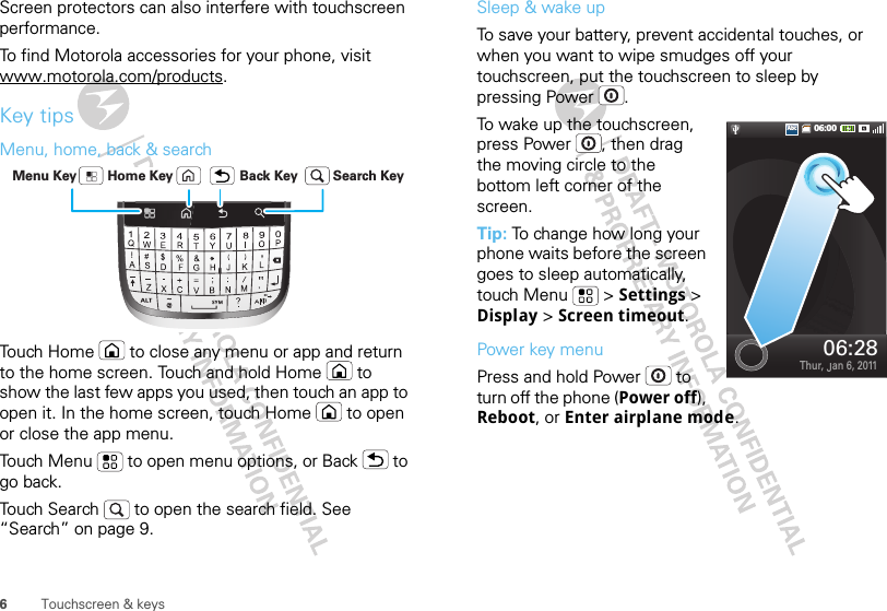 6Touchscreen &amp; keysScreen protectors can also interfere with touchscreen performance.To find Motorola accessories for your phone, visit www.motorola.com/products.Key tipsMenu, home, back &amp; searchTouch Home  to close any menu or app and return to the home screen. Touch and hold Home  to show the last few apps you used, then touch an app to open it. In the home screen, touch Home  to open or close the app menu.Touch Menu  to open menu options, or Back  to go back.Touch Search  to open the search field. See “Search” on page 9.Home Key Back KeyMenu Key Search KeySleep &amp; wake upTo save your battery, prevent accidental touches, or when you want to wipe smudges off your touchscreen, put the touchscreen to sleep by pressing Power .To wake up the touchscreen, press Power , then drag the moving circle to the bottom left corner of the screen.Tip: To change how long your phone waits before the screen goes to sleep automatically, touch Menu  &gt; Settings &gt; Display &gt; Screen timeout.Power key menuPress and hold Power  to turn off the phone (Power off), Reboot, or Enter airplane mode.06:00AbcAbcThur, Jan 6, 201106:28