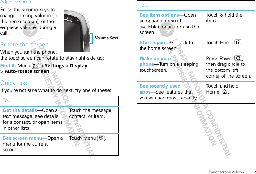 7Touchscreen &amp; keysAdjust volumePress the volume keys to change the ring volume (in the home screen), or the earpiece volume (during a call).Rotate the screenWhen you turn the phone, the touchscreen can rotate to stay right-side up:Find it: Menu  &gt; Settings &gt; Display &gt;Auto-rotate screenQuick tipsIf you’re not sure what to do next, try one of these:To...Get the details—Open a text message, see details for a contact, or open items in other lists.Touch the message, contact, or item.See screen menu—Open a menu for the current screen.Touch Menu .Volume KeysSee item options—Open an options menu (if available) for an item on the screen.Touch &amp; hold the item.Start again—Go back to the home screen.To u ch  H o m e .Wake up your phone—Turn on a sleeping touchscreen.Press Power , then drag circle to the bottom left corner of the screen.See recently used apps—See features that you’ve used most recently.Touch and hold Home .To...