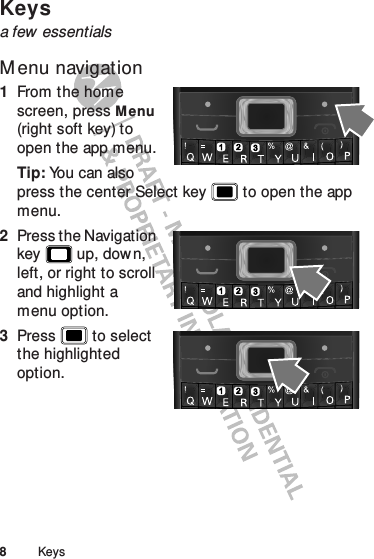 8KeysKeysa few essentialsM enu navigation  1From the home screen, press Menu (right soft key) to open the app menu.Tip: You can also press the center Select key  to open the app menu.2Press the Navigation key  up, dow n, left, or right to scroll and highlight a menu option.3Press  to select the highlighted option.