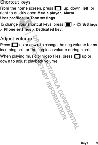 9KeysShortcut keysFrom the home screen, press , up, down, left, or right to quickly open Media player, Alarm, User profiles, or Tone settings.To change your shortcut keys, press  &gt;Settings &gt;Phone set tings &gt;Dedicat ed key.Adjust volumePress  up or down to change the ring volume for an incoming call, or the earpiece volume during a call.When playing music or video files, press  up or down to adjust playback volume.