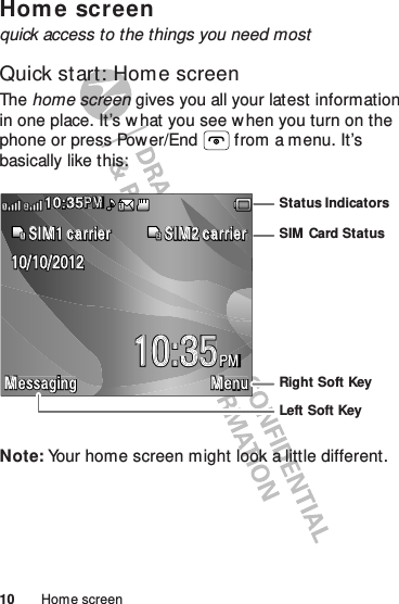 10 Home screenHom e screenquick access to the things you need mostQuick start: Home screenThe home screen gives you all your latest information in one place. It’s w hat you see when you turn on the phone or press Power/End  from a menu. It’s basically like this:Note: Your home screen might look a little different.M essaging M enuPM10:3510/10/2012SIM 1 carrier SIM 2 carrier1210:35PMMP211Left Soft KeyRight Soft KeyStatus IndicatorsSIM Card Status