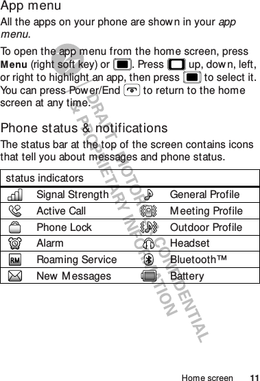 11Home screenApp menuAll the apps on your phone are shown in your app menu.To open the app menu from the home screen, press Menu (right soft key) or . Press  up, down, left, or right to highlight an app, then press  to select it. You can press Power/End  to return to the home screen at any time.Phone status &amp; notificationsThe status bar at the top of the screen contains icons that tell you about messages and phone status.status indicatorsSignal Strength General ProfileActive Call M eeting ProfilePhone Lock Outdoor ProfileAlarm HeadsetRoaming Service Bluetooth™New  M essages Battery