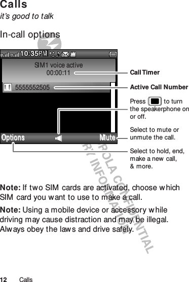 12 CallsCallsit’s good to talkIn-call optionsNote: If two SIM  cards are activated, choose w hich SIM  card you w ant to use to make a call.Note: Using a mobile device or accessory while driving may cause distraction and may be illegal. Always obey the law s and drive safely.SIM1 voice active00:00:115555552505Options M ute10:35PMMP211Select to hold, end, make a new call,&amp; more.Select to mute or unmute the call.Call TimerActive Call NumberPress           to turn the speakerphone on or off.