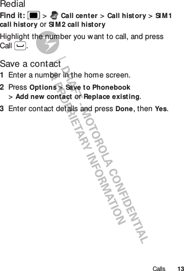 13CallsRedialFind it:   &gt;Call center &gt;Call history &gt;SI M 1 call history or SI M2 call historyHighlight the number you want to call, and press Call .Save a contact  1Enter a number in the home screen.2Press Options &gt;Save t o Phonebook &gt;Add new contact or Replace existing.3Enter contact details and press Done, then Yes.