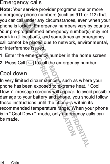 14 CallsEmergency callsNote: Your service provider programs one or more emergency phone numbers (such as 911 or 112) that you can call under any circumstances, even when your phone is locked. Emergency numbers vary by country. Your pre-programmed emergency number(s) may not work in all locations, and sometimes an emergency call cannot be placed due to network, environmental, or interference issues.  1Enter the emergency number in the home screen.2Press Call  to call the emergency number.Cool dow nIn very limited circumstances, such as w here your phone has been exposed to extreme heat, “ Cool Down”  message screens w ill appear. To avoid possible damage to your battery and phone, you should follow  these instructions until the phone is w ithin its recommended temperature range. When your phone is in “ Cool Down”  mode, only emergency calls can be made.