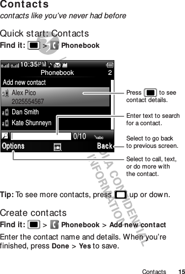 15ContactsContactscontacts like you’ve never had beforeQuick start: ContactsFind it:   &gt;PhonebookTip: To see more contacts, press  up or dow n.Create contactsFind it:   &gt;Phonebook &gt;Add new contactEnter the contact name and details. When you’re finished, pressDone &gt;Yes to save.Phonebook 2Add new contactAlex Pico2025554567Dan SmithKate Shunneyn10:35PMMP2110/10abcOptions Bac kSelect to call, text,or do more w iththe contact.Select to go backto previous screen.Enter text to search for a contact.Press           to see contact details.